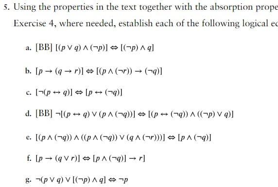 5. Using the properties in the text together with the absorption prope
Exercise 4, where needed, establish each of the following logical ed
a. [BB] [(pv q) ^ (p)] → [(-p) ^ q]
b. [p→ (qr)] → [(p^ (r)) → (→q)]
c. [(pq)] → [p → (q)]
d. [BB] [(pq) v (p^ (q))] → [(p → (q)) ^ ((-p) V q)]
e. [(p ^ (q)) ^ ((p ^ (q)) V (q^ (r)))] → [p^ (q)]
f. [p(q vr)] → [p^ (q)] → r]
g. (pv q) v [(-p) ^q] → p