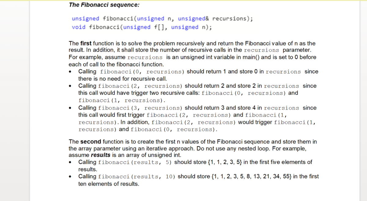 The Fibonacci sequence:
unsigned fibonacci (unsigned n, unsigned& recursions);
void fibonacci(unsigned f[], unsigned n);
The first function is to solve the problem recursively and return the Fibonacci value of n as the
result. In addition, it shall store the number of recursive calls in the recursions parameter.
For example, assume recursions is an unsigned int variable in main() and is set to 0 before
each of call to the fibonacci function.
Calling fibonacci (0, recursions) should return 1 and store 0 in recursions since
there is no need for recursive call.
●
Calling fibonacci (2, recursions) should return 2 and store 2 in recursions since
this call would have trigger two recursive calls: fibonacci (0, recursions) and
fibonacci (1, recursions).
Calling fibonacci (3, recursions) should return 3 and store 4 in recursions since
this call would first trigger fibonacci (2, recursions) and fibonacci (1,
recursions). In addition, fibonacci (2, recursions) would trigger fibonacci (1,
recursions) and fibonacci (0, recursions).
The second function is to create the first n values of the Fibonacci sequence and store them in
the array parameter using an iterative approach. Do not use any nested loop. For example,
assume results is an array of unsigned int.
Calling fibonacci (results, 5) should store {1, 1, 2, 3, 5} in the first five elements of
results.
Calling fibonacci (results, 10) should store {1, 1, 2, 3, 5, 8, 13, 21, 34, 55} in the first
ten elements of results.