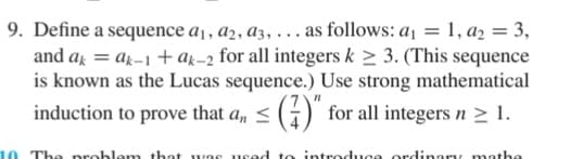 9. Define a sequence a1, a2, a3, ... as follows: a₁ = 1, a2 = 3,
and akak-1+ak-2 for all integers k ≥ 3. (This sequence
is known as the Lucas sequence.) Use strong mathematical
induction to prove that a, ≤ (7)" for all integers n ≥ 1.
10. The problem that as used to introduce rdinary mathe