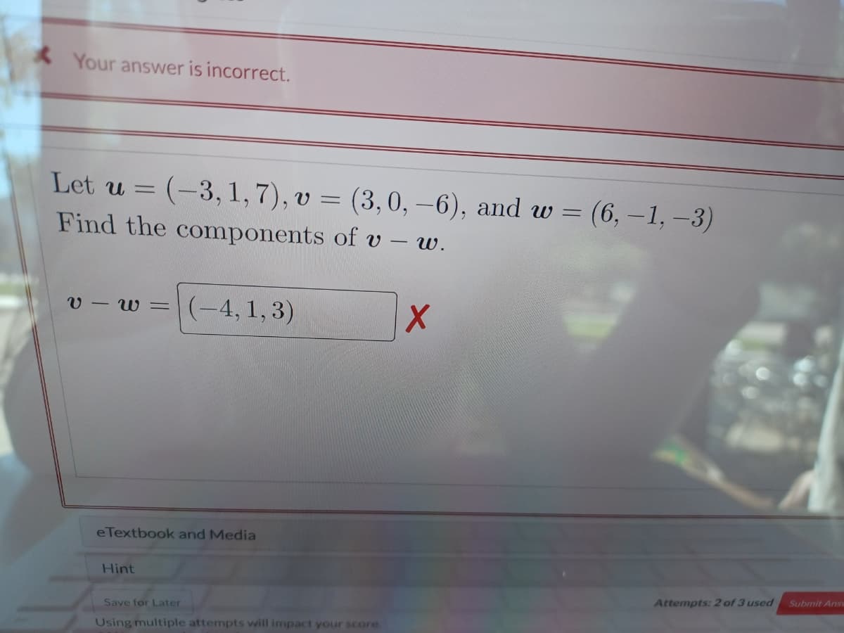 Your answer is incorrect.
Let u = (-3, 1, 7), v = (3,0, –6), and w = (6,-1, -3)
Find the components of v – w.
v - w = (-4,1, 3)
eTextbook and Media
Hint
Submit Ans
Attempts: 2 of 3 used
Save for Later
Using multiple attempts will impact your score.
