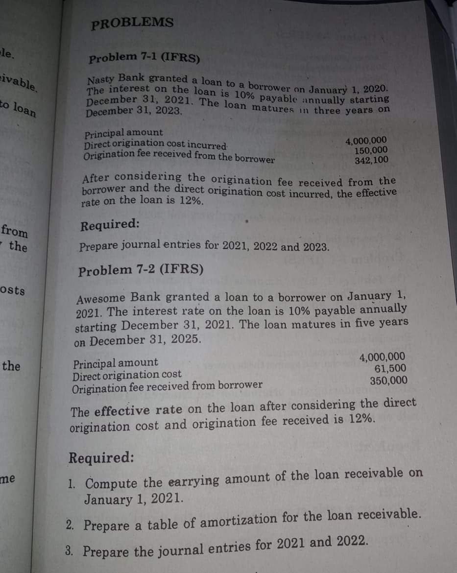 December 31, 2021. The loan matures in three years on
PROBLEMS
le.
Problem 7-1 (IFRS)
Nesty Bank granted a loan to a borrower on January 1, 2020.
The interest on the loan is 10% payable annually starting
ivable.
to loan
December 31, 2023.
Principal amount
Direct origination cost incurred
Origination fee received from the borrower
4,000,000
150,000
342,100
After considering the origination fee received from the
horrower and the direct origination cost incurred, the effective
rate on the loan is 12%.
from
Required:
- the
Prepare journal entries for 2021, 2022 and 2023.
Problem 7-2 (IFRS)
osts
Awesome Bank granted a loan to a borrower on January 1,
2021. The interest rate on the loan is 10% payable annually
starting December 31, 2021. The loan matures in five years
on December 31, 2025.
Principal amount
Direct origination cost
Origination fee received from borrower
4,000,000
61,500
350,000
the
The effective rate on the loan after considering the direct
origination cost and origination fee received is 12%.
Required:
1. Compute the earrying amount of the loan receivable on
January 1, 2021.
me
2. Prepare a table of amortization for the loan receivable.
3. Prepare the journal entries for 2021 and 2022.
