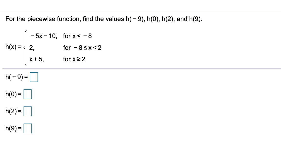 For the piecewise function, find the values h(- 9), h(0), h(2), and h(9).
- 5x - 10, for x< - 8
for - 8sx<2
h(x) = < 2,
x+ 5,
for x22
