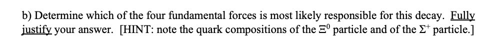 b) Determine which of the four fundamental forces is most likely responsible for this decay. Fully
justify your answer. [HINT: note the quark compositions of the 3° particle and of the E* particle.]
