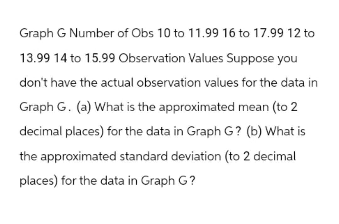 Graph G Number of Obs 10 to 11.99 16 to 17.99 12 to
13.99 14 to 15.99 Observation Values Suppose you
don't have the actual observation values for the data in
Graph G. (a) What is the approximated mean (to 2.
decimal places) for the data in Graph G? (b) What is
the approximated standard deviation (to 2 decimal
places) for the data in Graph G?