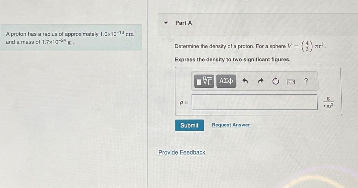 A proton has a radius of approximately 1.0×10-13 cm
and a mass of 1.7x10-24 g.
Part A
Determine the density of a proton. For a sphere V = (3) π³.
Express the density to two significant figures.
P =
ΜΕ ΑΣΦ
Submit
Request Answer
Provide Feedback
0
?
g
cm³