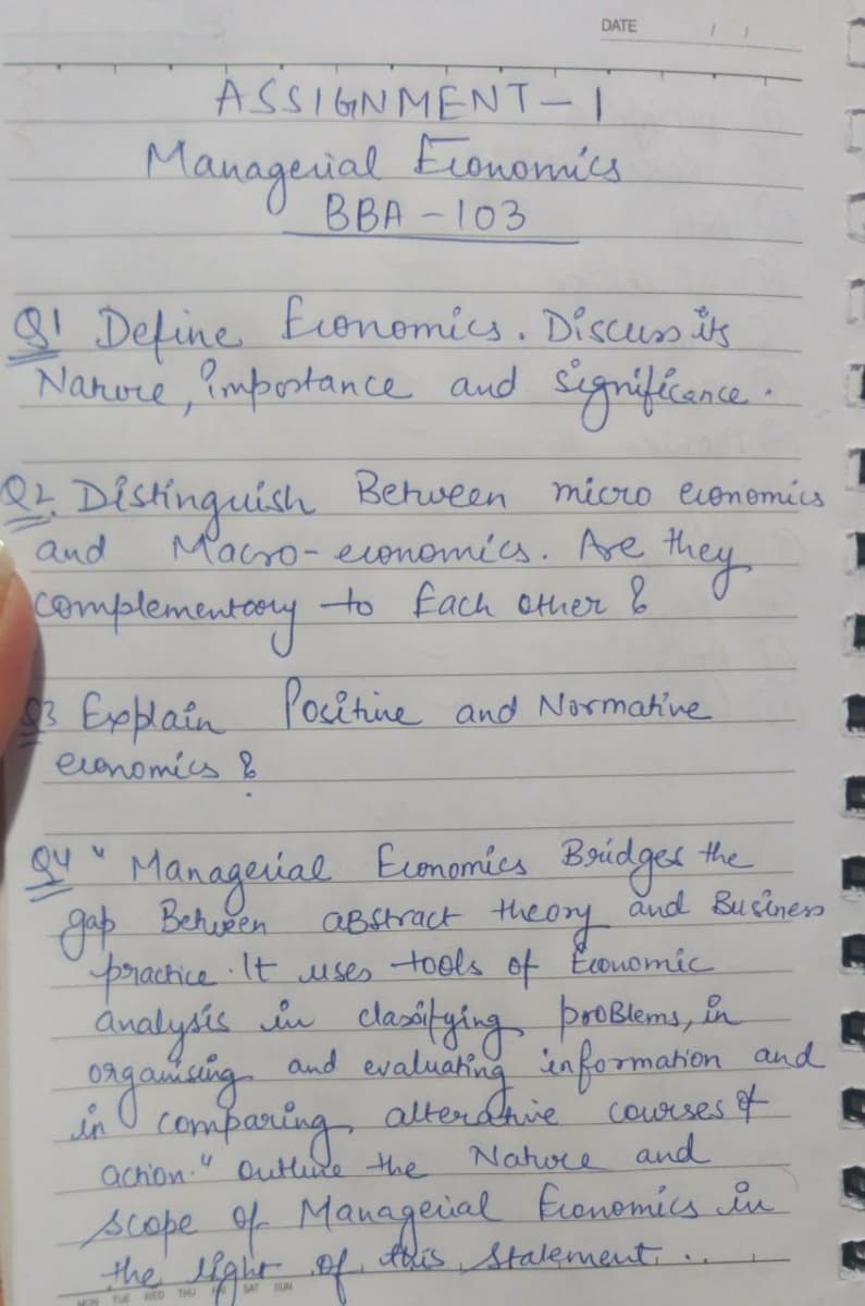 and eva Anie courses f
DATE
ASSIGN MENT-1
Eronomics
BBA -103
Mauagesial
8! Define Eonomics. Discus ts
Namore ,impostance and Signifcance.
I Distíinguish Between micro economics
and
Macro- evonomics. Are they
complementeny
to fach other &
3 Expblain Pocitine and Normakine
evenomics &
Economies Boidges the
aBstract the or
practice It uses tools of Ecouomic
Qu
Manageial
and Bucines
gop Behuen
ánalysis in clasitying proBlems, n
ongauisingnd evaluahing informakon and
in O comparing altendhie courses of
achion. Outlude the Natore and
scope of Managecial Eronomics in
Abis Stalement.
the elghr
tale f
SAT
SUN
MON TUE WED THU
