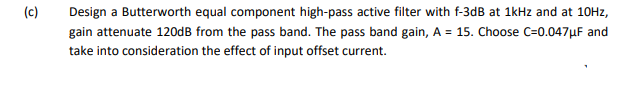 (c)
Design a Butterworth equal component high-pass active filter with f-3dB at 1kHz and at 10Hz,
gain attenuate 120dB from the pass band. The pass band gain, A = 15. Choose C=0.047μF and
take into consideration the effect of input offset current.