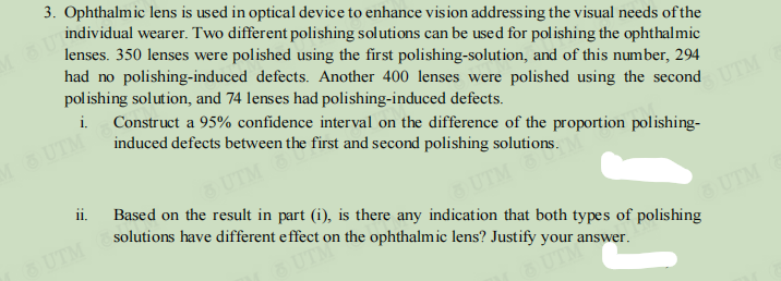 MOUT
3. Ophthalmic lens is used in optical device to enhance vision addressing the visual needs of the
individual wearer. Two different polishing solutions can be used for polishing the ophthalmic
lenses. 350 lenses were polished using the first polishing-solution, and of this number, 294
had no polishing-induced defects. Another 400 lenses were polished using the second
polishing solution, and 74 lenses had polishing-induced defects.
i.
Construct a 95% confidence interval on the difference of the proportion polishing-
induced defects between the first and second polishing solutions.
M 6 UTM
ii.
UTM
Based on the result in part (1), is there any indication that both types of polishing
solutions have different effect on the ophthalmic lens? Justify your answer.
UTM
OUTLO
OUTME