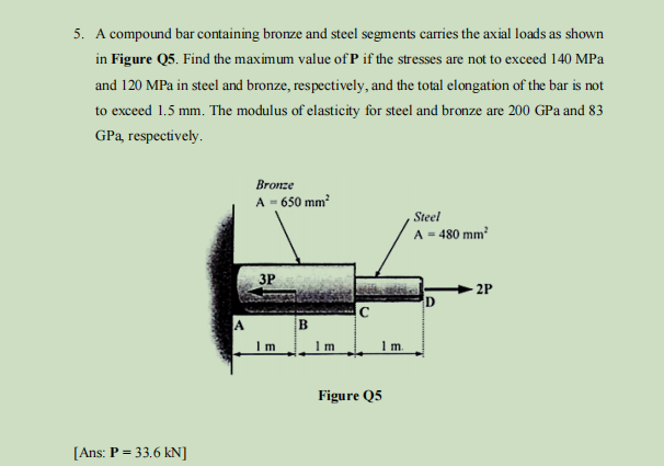 5. A compound bar containing bronze and steel segments carries the axial loads as shown
in Figure Q5. Find the maximum value of P if the stresses are not to exceed 140 MPa
and 120 MPa in steel and bronze, respectively, and the total elongation of the bar is not
to exceed 1.5 mm. The modulus of elasticity for steel and bronze are 200 GPa and 83
GPa, respectively.
[Ans: P = 33.6 kN]
A
Bronze
A = 650 mm²
3P
Im
B
Im
с
1 m.
Figure Q5
Steel
A - 480 mm²
D
2P