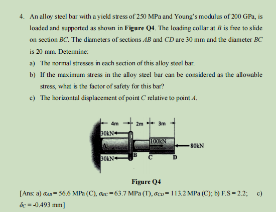 4. An alloy steel bar with a yield stress of 250 MPa and Young's modulus of 200 GPa, is
loaded and supported as shown in Figure Q4. The loading collar at B is free to slide
on section BC. The diameters of sections AB and CD are 30 mm and the diameter BC
is 20 mm. Determine:
a) The normal stresses in each section of this alloy steel bar.
b)
If the maximum stress in the alloy steel bar can be considered as the allowable
stress, what is the factor of safety for this bar?
c) The horizontal displacement of point C relative to point 4.
4m
30KN
30KN
2m 3m
100KN
-80KN
Figure Q4
[Ans: a) GAB= 56.6 MPa (C), σBC = 63.7 MPa (T), 6cp= 113.2 MPa (C); b) F.S = 2.2; c)
dc = -0.493 mm]