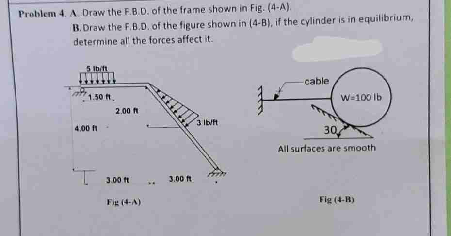 Problem 4. A. Draw the F.B.D. of the frame shown in Fig. (4-A).
B.Draw the F.B.D. of the figure shown in (4-B), if the cylinder is in equilibrium,
determine all the forces affect it.
5 lb/ft
1.50 ft.
4.00 ft-
2.00 ft
3.00 ft
Fig (4-A)
3.00 ft
3 lb/ft
1
cable
W=100 lb
30
All surfaces are smooth
Fig (4-B)