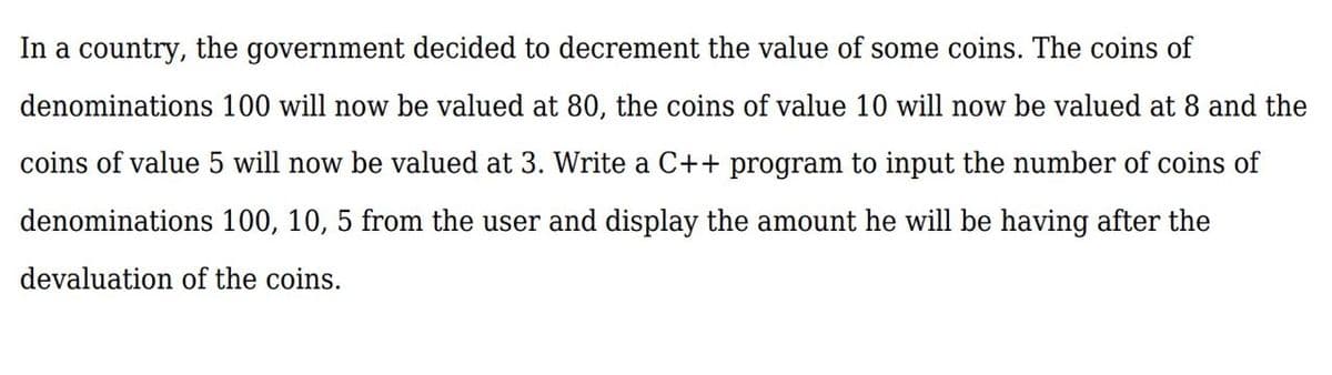 In a country, the government decided to decrement the value of some coins. The coins of
denominations 100 will now be valued at 80, the coins of value 10 will now be valued at 8 and the
coins of value 5 will now be valued at 3. Write a C++ program to input the number of coins of
denominations 100, 10, 5 from the user and display the amount he will be having after the
devaluation of the coins.
