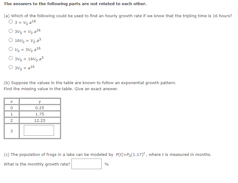 The answers to the following parts are not related to each other.
(a) Which of the following could be used to find an hourly growth rate if we know that the tripling time is 16 hours?
0 3 = V₁ a ¹6
O 3V = V₁ a16
O 16V = V₁ a³
O V₁ = 3V a¹6
O 3V = 16V ³
O 3V₁ = a16
(b) Suppose the values in the table are known to follow an exponential growth pattern.
Find the missing value in the table. Give an exact answer.
0
1
2
3
y
0.25
1.75
12.25
(c) The population of frogs in a lake can be modeled by P(t)=P(1.17), where t is measured in months.
What is the monthly growth rate?
%