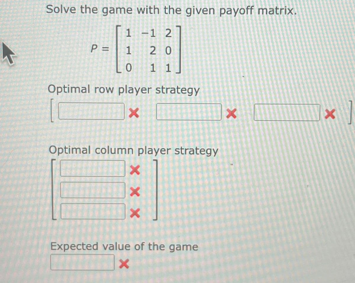 Solve the game with the given payoff matrix.
1 -1 2
1
20
0 11
P =
Optimal row player strategy
X
Optimal column player strategy
X X X
Expected value of the game
X
X
X