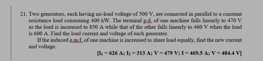 21. Two generators, each having no-load voltage of 500 V, are connected in parallel to a constant
resistance load consuming 400 kW. The terminal p.d. of one machine falls linearly to 470 V
as the load is increased to 850 A while that of the other falls linearly to 460 V when the load
is 600 A. Find the load current and voltage of each generator.
If the induced e,m.f of one machine is increased to share load equally, find the new current
and voltage.
[I1 = 626 A; I = 313 A; V = 479 V; I = 469.5 A; V = 484.4 V]
