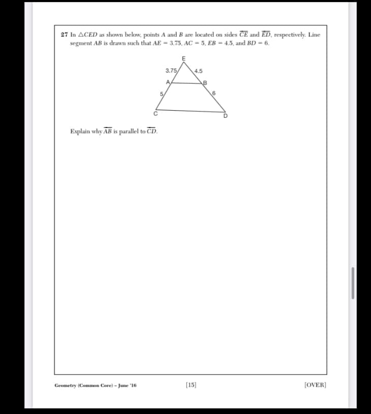 27 In ACED as shown below, points A and B are located on sides ČE and ED, respectively. Line
segment AB is drawn such that AE = 3.75, AC = 5, EB = 4.5, and BD = 6.
E
3.75/
4.5
A
D
Explain why AB is parallel to CD.
Geometry (Common Core) - June '16
[15]
(OVER)
