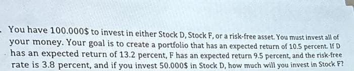 - You have 100.000$ to invest in either Stock D, Stock F, or a risk-free asset. You must invest all of
your money. Your goal is to create a portfolio that has an expected return of 10.5 percent. If D
. has an expected return of 13.2 percent, F has an expected return 9.5 percent, and the risk-free
rate is 3.8 percent, and if you invest 50.000$ in Stock D, how much will you invest in Stock F?