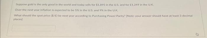 Suppose gold is the only good in the world and today sells for $1,895 in the U.S. and for £1.249 in the U.K.
Over the next year inflation is expected to be 5% in the US, and 9% in the U.K.
What should the spot price (S/E) be next year according to Purchasing Power Parity? [Note: your answer should have at least 3 decimal
places)
D