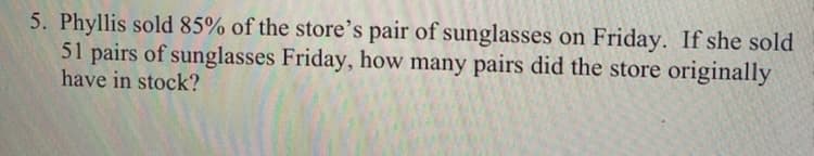 5. Phyllis sold 85% of the store's pair of sunglasses on Friday. If she sold
51 pairs of sunglasses Friday, how many pairs did the store originally
have in stock?
