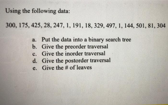 Using the following data:
300, 175, 425, 28, 247, 1, 191, 18, 329, 497, 1, 144, 501, 81, 304
a. Put the data into a binary search tree
b. Give the preorder traversal
c. Give the inorder traversal
d. Give the postorder traversal
e. Give the # of leaves
