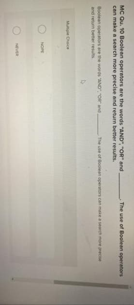 MC Qu. 10 Boolean operators are the words "AND", "OR" and
can make a search more precise and return better results.
The use of Boolean operators
Boolean operators are the words "AND", "OR and,
and return better results.
The use of Boolean operators can make a search more precise
Multiple Choice
NOPE
NEVER
