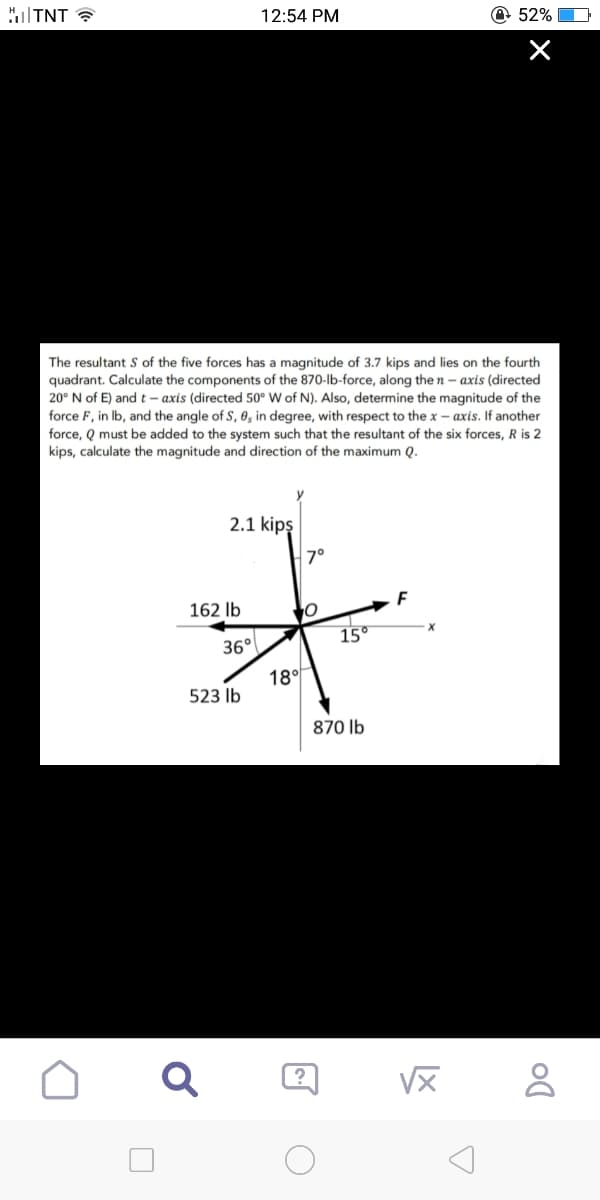 TNT
2.1 kipş
162 lb
12:54 PM
The resultant S of the five forces has a magnitude of 3.7 kips and lies on the fourth
quadrant. Calculate the components of the 870-lb-force, along the n-axis (directed
20° N of E) and t-axis (directed 50° W of N). Also, determine the magnitude of the
force F, in lb, and the angle of S, 0, in degree, with respect to the x-axis. If another
force, Q must be added to the system such that the resultant of the six forces, R is 2
kips, calculate the magnitude and direction of the maximum Q.
36°
523 lb
18°
7°
O
15°
870 lb
[.
F
√x
52%
X
×
Do