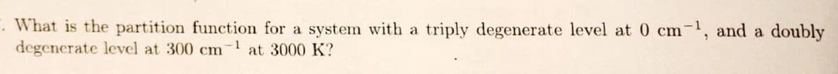 . What is the partition function for a system with a triply degenerate level at 0 cm-1, and a doubly
degenerate level at 300 cm at 3000 K?