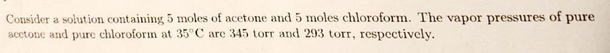 Consider a solution containing 5 moles of acetone and 5 moles chloroform. The vapor pressures of pure
acetone and pure chloroform at 35°C are 345 torr and 293 torr, respectively.