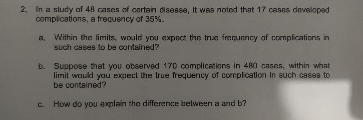 In a study of 48 cases of certain disease, it was noted that 17 cases developed
complications, a frequency of 35%.
Within the limits, would you expect the true frequency of complications in
such cases to be contained?
a.
b. Suppose that you observed 170 complications in 480 cases, within what
limit would you expect the true frequency of complication in such cases to
be contained?
С.
How do you explain the difference between a and b?
2.
