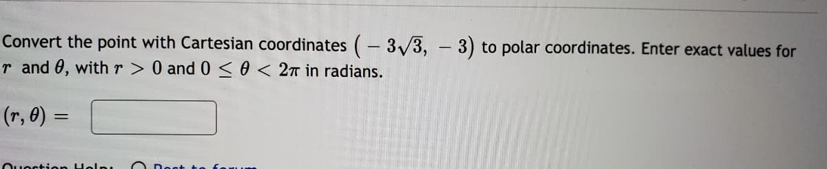 Convert the point with Cartesian coordinates (- 3/3, - 3) to polar coordinates. Enter exact values for
r and 0, withr> 0 and 0<0 < 2T in radians.
(r, 0) :
Questien Hel
