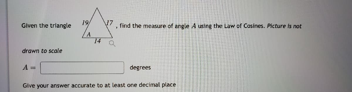 Given the triangle
19
\17
find the measure of angle A using the Law of Cosines. Picture is not
A
14
drawn to scale
A =
degrees
Give your answer accurate to at least one decimal place
