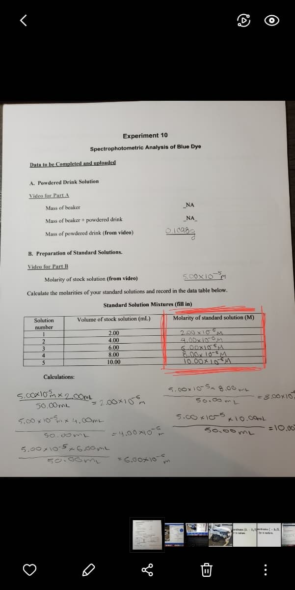 Experiment 10
Spectrophotometric Analysis of Blue Dye
Data to be Completed and uploaded
A. Powdered Drink Solution
Video for Part A
_NA
Mass of beaker
Mass of beaker + powdered drink
_NA_
Mass of powdered drink (from video)
B. Preparation of Standard Solutions.
Video for Part B
5.00X10-M
Molarity of stock solution (from video)
Calculate the molarities of your standard solutions and record in the data table below.
Standard Solution Mixtures (fill in)
Volume of stock solution (mL)
Molarity of standard solution (M)
Solution
number
2.00 x10
4.00x10-0M
2.00
4.00
6.00
8.00
3
4
5
10.00
J0.00メ」0M
Calculations:
5.00x10-Sx 8.00mL
=2.00x10m
50.00mL
50.00ML
5.00 x 10- x 4.00ML
5.00 KIC 0.00mL
= 4.00x10
らo、00うr
=10.00
So.00m
5.00メ○-5のbo3r
50.00mL
=6.50ナ
wiats a. ort (-
...
