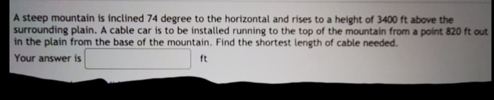 A steep mountain is inclined 74 degree to the horizontal and rises to a height of 3400 ft above the
surrounding plain. A cable car is to be installed running to the top of the mountain from a point 820 ft out
in the plain from the base of the mountain. Find the shortest length of cable needed.
Your answer is
ft
