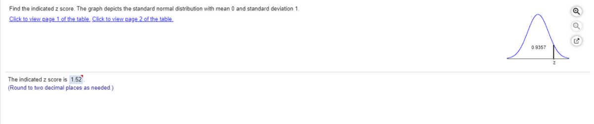 Find the indicated z score. The graph depicts the standard normal distribution with mean 0 and standard deviation 1.
Click to view page 1 of the table, Click to view page 2 of the table
0.9357
The indicated z score is 1.52.
(Round to two decimal places as needed.)
