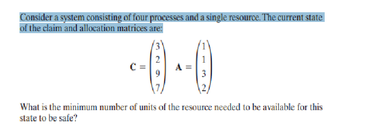 Consider a system consisting of four processes and a single resource. The current state
of the claim and allocation matrices are:
--0-0
7
What is the minimum number of units of the resource needed to be available for this
state to be safe?