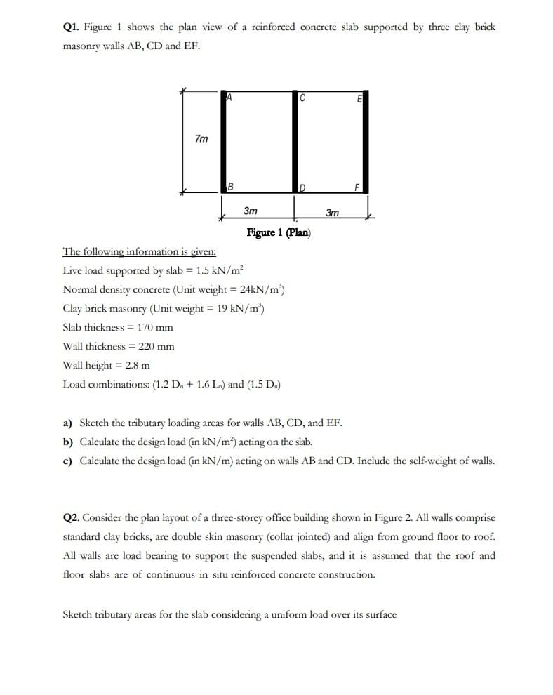 Q1. Figure 1 shows the plan view of a reinforced concrete slab supported by three clay brick
masonry walls AB, CD and EF.
7m
B
3m
The following information is given:
Live load supported by slab = 1.5 kN/m²
Normal density concrete (Unit weight = 24kN/m³)
Clay brick masonry (Unit weight = 19 kN/m²)
Slab thickness = 170 mm
Wall thickness = 220 mm
C
Figure 1 (Plan)
Wall height = 2.8 m
Load combinations: (1.2 Da + 1.6 L) and (1.5 D.)
D
3m
E
F
a) Sketch the tributary loading areas for walls AB, CD, and EF.
b) Calculate the design load (in kN/m²) acting on the slab.
c) Calculate the design load (in kN/m) acting on walls AB and CD. Include the self-weight of walls.
Q2. Consider the plan layout of a three-storey office building shown in Figure 2. All walls comprise
standard clay bricks, are double skin masonry (collar jointed) and align from ground floor to roof.
All walls are load bearing to support the suspended slabs, and it is assumed that the roof and
floor slabs are of continuous in situ reinforced concrete construction.
Sketch tributary areas for the slab considering a uniform load over its surface