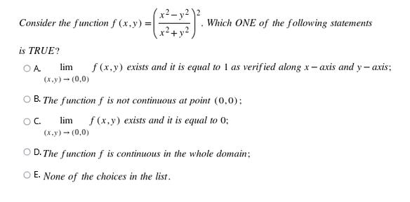 Consider the function f (x,y) =|
x²+x
Which ONE of the following statements
is TRUE?
f (x,y) exists and it is equal to 1 as verif ied along x – axis and y– axis;
OA.
lim
(х.у) — (0,0)
O B. The function f is not continuous at point (0,0);
lim
f (x,y) exists and it is equal to 0;
OC.
(х.у) - (0,0)
O D. The function f is continuous in the whole domain;
O E. None of the choices in the list.
