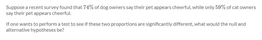 Suppose a recent survey found that 74% of dog owners say their pet appears cheerful, while only 59% of cat owners
say their pet appears cheerful.
If one wants to perform a test to see if these two proportions are significantly different, what would the null and
alternative hypotheses be?
