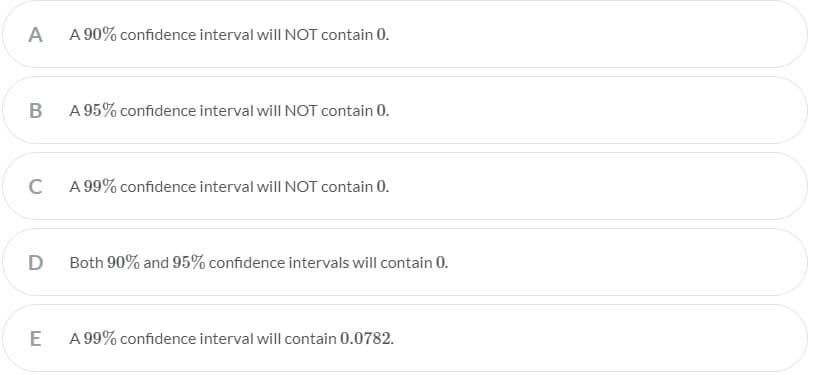 A
A 90% confidence interval will NOT contain 0.
A 95% confidence interval will NOT contain 0.
C
A 99% confidence interval willNOT contain 0.
D
Both 90% and 95% confidence intervals will contain 0.
A 99% confidence interval will contain 0.0782.
