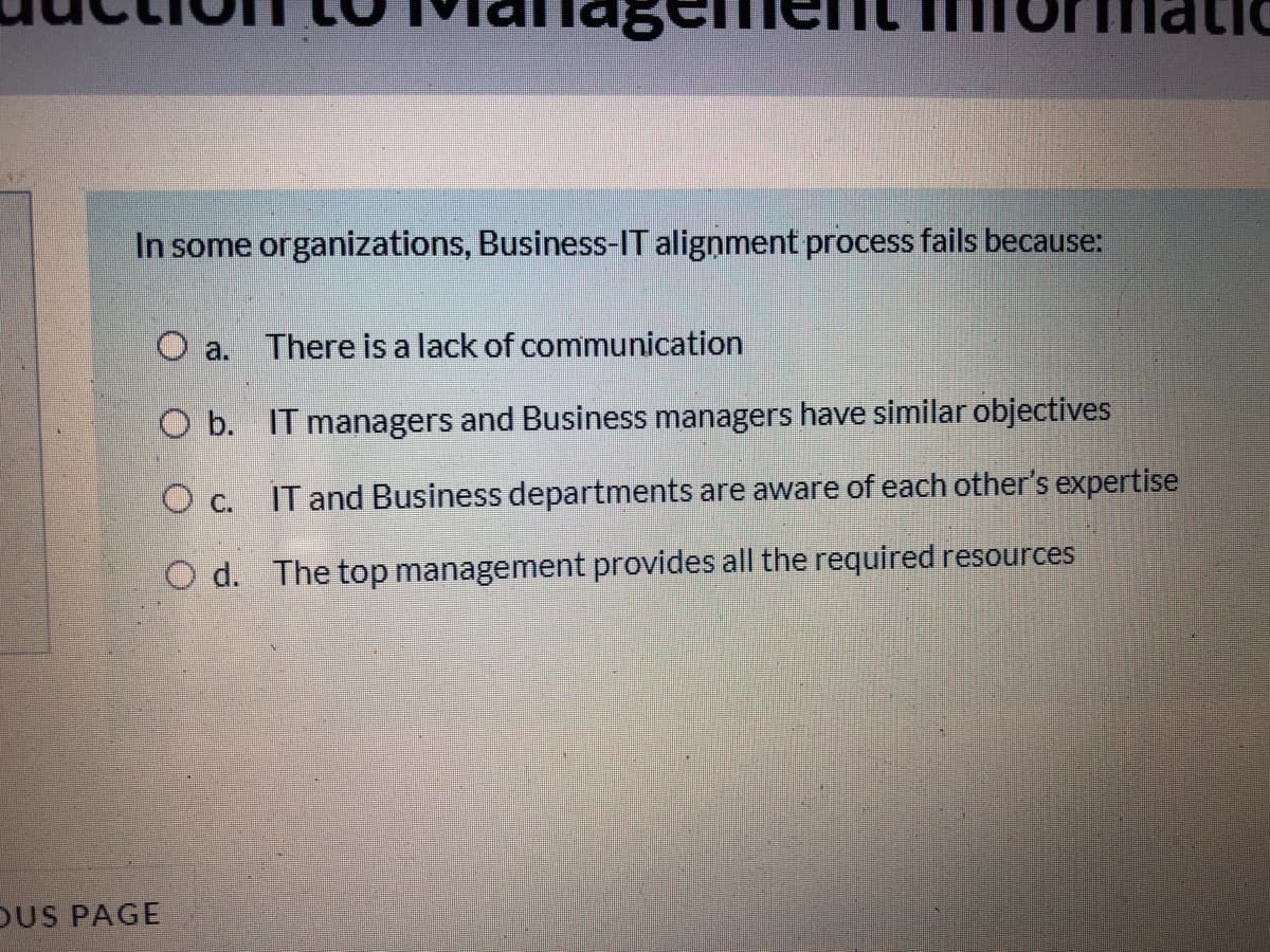 In some organizations, Business-IT alignment process fails because:
There is a lack of communication
O a.
O b. IT managers and Business managers have similar objectives
IT and Business departments are aware of each other's expertise
O d. The top management provides all the required resources
DUS PAGE
