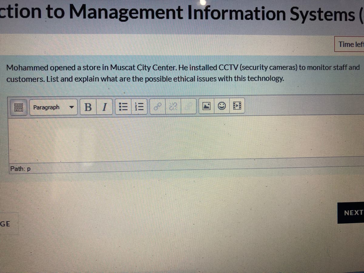 ction to Management Information Systems (
Time left
Mohammed opened a store in Muscat Çity Center. He installed CCTV (security cameras) to monitor staff and
customers. List and explain what are the possible ethical issues with this technology.
Paragraph
BIEE
Path: p
NEXT
GE
