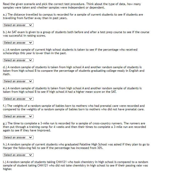 Read the given scenario and pick the correct test procedure. Think about the type of data, how many
samples were taken and whether samples were independent or dependent.
a.) The distance travelled to campus is recorded for a sample of current students to see if students are
travelling from further away than in past years.
Select an answer
b.) An SAT exam is given to a group of students both before and after a test prep course to see if the course
was successful in raising scores.
Select an answer
c.) A random sample of current high school students is taken to see if the percentage who received
scholarships this year is lower than in the past.
Select an answer
d.) A random sample of students is taken from high school A and another random sample of students is
taken from high school B to compare the percentage of students graduating college-ready in English and
Math.
Select an answer
e.) A random sample of students is taken from high school A and another random sample of students is
taken from high school B to see if high school A had a higher mean score on the SAT.
Select an answer
f.) The weights of a random sample of babies born to mothers who had prenatal care were recorded and
compared to the weights of a random sample of babies born to mothers who did not have prenatal care.
Select an answer
g.) The time to complete a 3-mile run is recorded for a sample of cross-country runners. The runners are
then put through a training camp for 4 weeks and then their times to complete a 3-mile run are recorded
again to see if they have improved.
Select an answer
h.) A random sample of current students who graduated Palatine High School was asked if they plan to go to
Harper the following fall to see if the percentage has increased from 30%.
Select an answer
i.) A random sample of students taking CHM121 who took chemistry in high school is compared to a random
sample of student taking CHM121 who did not take chemistry in high school to see if their passing rate was
higher.
