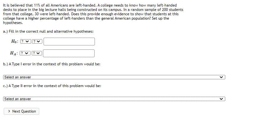 It is believed that 11% of all Americans are left-handed. A college needs to know how many left-handed
desks to place in the big lecture halls being constructed on its campus. In a random sample of 200 students
from that college, 30 were left-handed. Does this provide enough evidence to show that students at this
college have a higher percentage of left-handers than the general American population? Set up the
hypotheses.
a.) Fill in the correct null and alternative hypotheses:
Họ: ? v
HA: ?
b.) A Type I error in the context of this problem would be:
Select an answer
c.) A Type Il error in the context of this problem would be:
Select an answer
> Next Question
