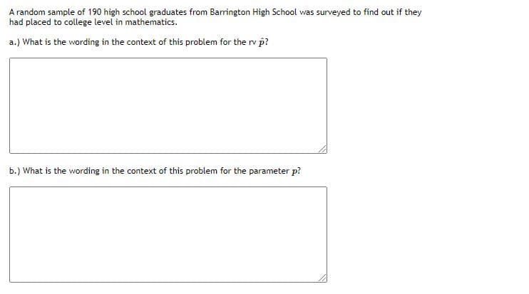 A random sample of 190 high school graduates from Barrington High School was surveyed to find out if they
had placed to college level in mathematics.
a.) What is the wording in the context of this problem for the rv p?
b.) What is the wording in the context of this problem for the parameter p?
