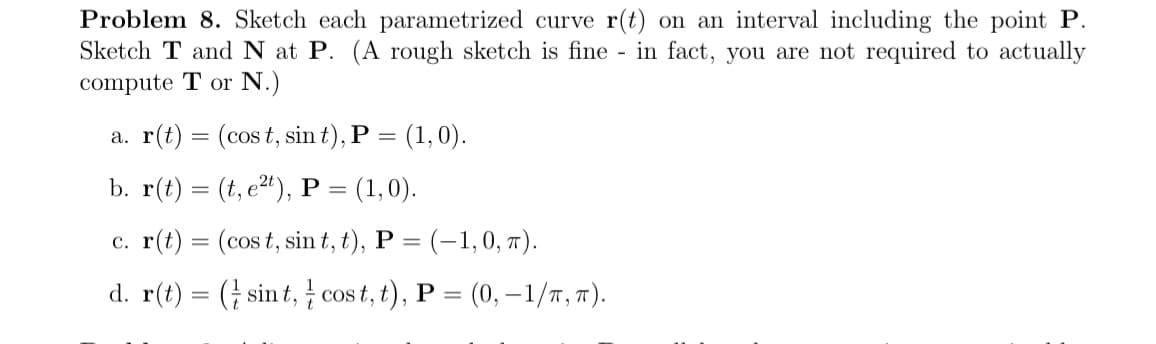 Problem 8. Sketch each parametrized curve r(t) on an interval including the point P.
Sketch T and N at P. (A rough sketch is fine - in fact, you are not required to actually
compute T or N.)
a. r(t) = (cost, sin t), P = = (1, 0).
b. r(t)=(t, et), P = (1,0).
c. r(t) = (cost, sint, t), P = (-1, 0, π).
d. r(t) = (sint, cost, t), P = (0, −1/π,π).