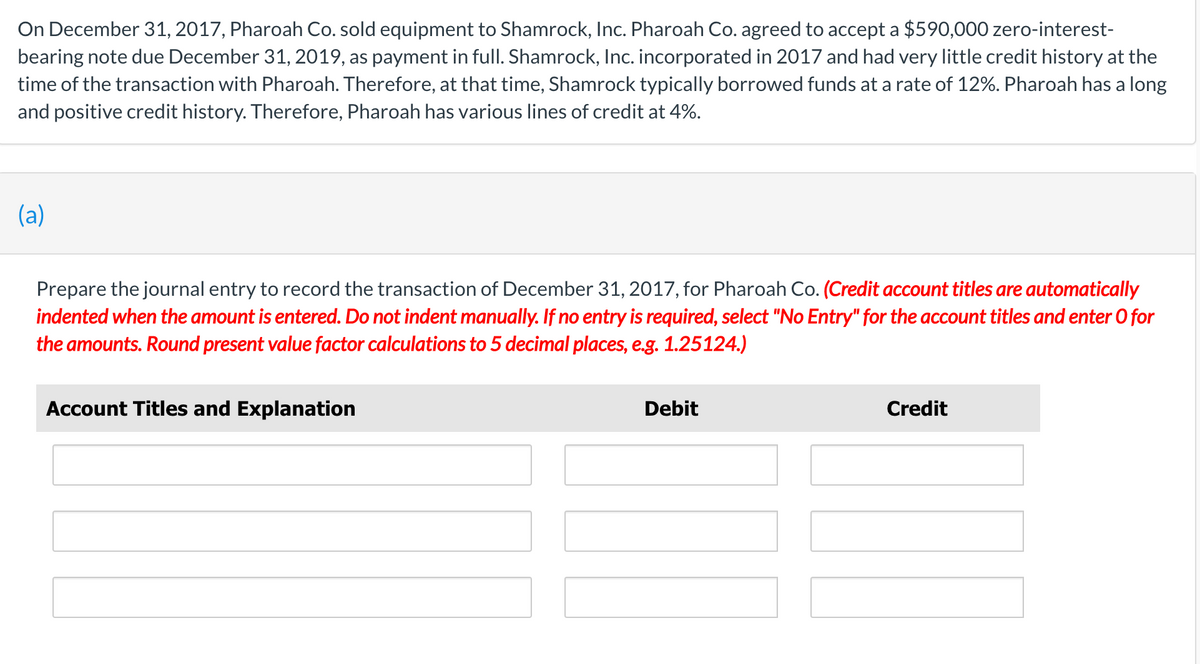 On December 31, 2017, Pharoah Co. sold equipment to Shamrock, Inc. Pharoah Co. agreed to accept a $590,000 zero-interest-
bearing note due December 31, 2019, as payment in full. Shamrock, Inc. incorporated in 2017 and had very little credit history at the
time of the transaction with Pharoah. Therefore, at that time, Shamrock typically borrowed funds at a rate of 12%. Pharoah has a long
and positive credit history. Therefore, Pharoah has various lines of credit at 4%.
(a)
Co. (Credit account titles are automatically
Prepare the journal entry to record the transaction of December 31, 2017, for
indented when the amount is entered. Do not indent manually. If no entry is required, select "No Entry" for the account titles and enter O for
the amounts. Round present value factor calculations to 5 decimal places, e.g. 1.25124.)
Account Titles and Explanation
Debit
Credit
