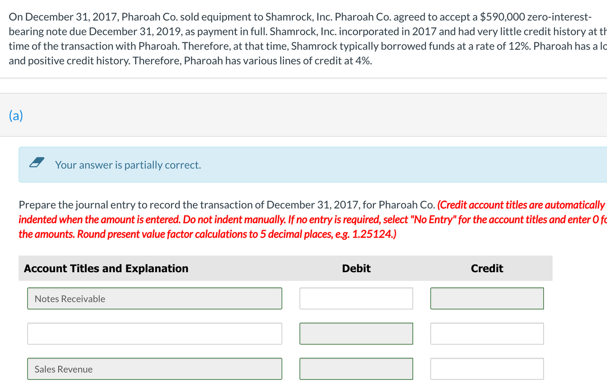 On December 31, 2017, Pharoah Co. sold equipment to Shamrock, Inc. Pharoah Co. agreed to accept a $590,000 zero-interest-
bearing note due December 31, 2019, as payment in full. Shamrock, Inc. incorporated in 2017 and had very little credit history at th
time of the transaction with Pharoah. Therefore, at that time, Shamrock typically borrowed funds at a rate of 12%. Pharoah has a lo
and positive credit history. Therefore, Pharoah has various lines of credit at 4%.
(a)
- Your answer is partially correct.
Prepare the journal entry to record the transaction of December 31, 2017, for Pharoah Co. (Credit account titles are automatically
indented when the amount is entered. Do not indent manually. If no entry is required, select "No Entry" for the account titles and enter 0 fo
the amounts. Round present value factor calculations to 5 decimal places, e.g. 1.25124.)
Account Titles and Explanation
Debit
Credit
Notes Receivable
Sales Revenue
