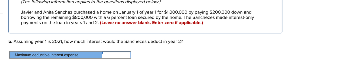 [The following information applies to the questions displayed below.]
Javier and Anita Sanchez purchased a home on January 1 of year 1 for $1,000,000 by paying $200,000 down and
borrowing the remaining $800,000 with a 6 percent loan secured by the home. The Sanchezes made interest-only
payments on the loan in years 1 and 2. (Leave no answer blank. Enter zero if applicable.)
b. Assuming year 1 is 2021, how much interest would the Sanchezes deduct in year 2?
Maximum deductible interest expense
