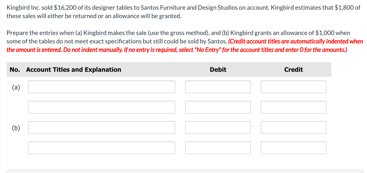 Kingbird Inc. sold $16,200 of its designer tables to Santos Furniture and Design Studios on account. Kingbird estimates that $1,800 of
these sales will either be returned or an allowance will be granted.
Prepare the entries when (a) Kingbird makes the sale (use the gross method), and (b) Kingbird grants an allowance of $1,000 when
some of the tables do not meet exact specifications but still could be sold by Santos. (Credit account titles are automatically indented when
the amount is entered. Do not indent manually. If no entry is required, select "No Entry" for the account titles and enter O for the amounts.)
No. Account Titles and Explanation
Debit
Credit
(a)
(b)
