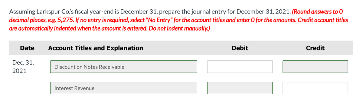 Assuming Larkspur Co's fiscal year-end is December 31, prepare the journal entry for December 31, 2021. (Round answers to 0
decimal places, e.g. 5,275. If no entry is required, select "No Entry" for the account titles and enter 0 for the amounts. Credit account titles
are automatically indented when the amount is entered. Do not indent manually.)
Date
Account Titles and Explanation
Debit
Credit
Dec. 31,
Discount on Notes Receivable
2021
Interest Revenue
